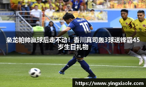 枭龙帕帅赢球后走不动！香川真司轰3球送锋霸45岁生日礼物