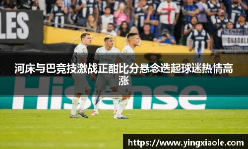 河床与巴竞技激战正酣比分悬念迭起球迷热情高涨