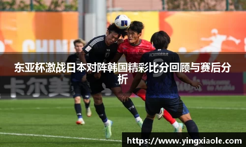 东亚杯激战日本对阵韩国精彩比分回顾与赛后分析