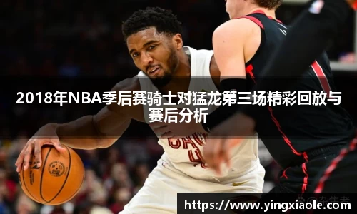 2018年NBA季后赛骑士对猛龙第三场精彩回放与赛后分析