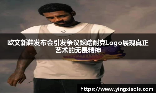 欧文新鞋发布会引发争议踩踏耐克Logo展现真正艺术的无畏精神